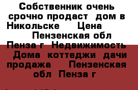 Собственник очень срочно продаст  дом в Никольске   › Цена ­ 580 000 - Пензенская обл., Пенза г. Недвижимость » Дома, коттеджи, дачи продажа   . Пензенская обл.,Пенза г.